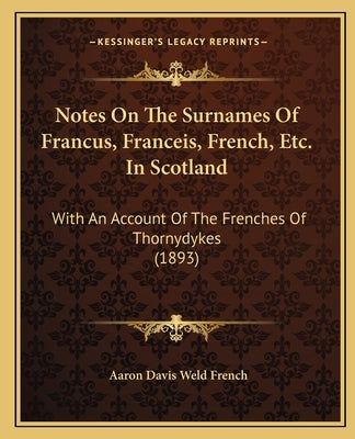 Notes On The Surnames Of Francus, Franceis, French, Etc. In Scotland: With An Account Of The Frenches Of Thornydykes (1893) by French, Aaron Davis Weld