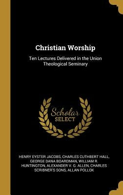 Christian Worship: Ten Lectures Delivered in the Union Theological Seminary by Jacobs, Henry Eyster