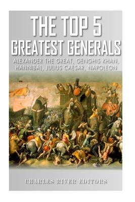 The Top 5 Greatest Generals: Alexander the Great, Hannibal, Julius Caesar, Genghis Khan, and Napoleon Bonaparte by Charles River