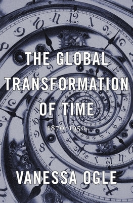 The Global Transformation of Time: 1870-1950 by Ogle, Vanessa