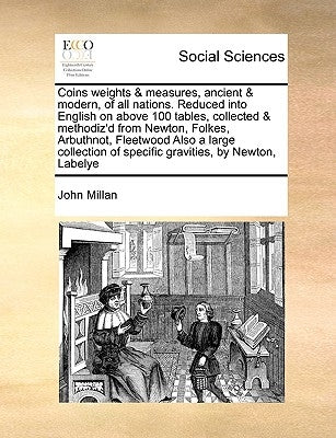Coins Weights & Measures, Ancient & Modern, of All Nations. Reduced Into English on Above 100 Tables, Collected & Methodiz'd from Newton, Folkes, Arbu by Millan, John