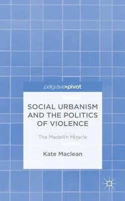 Social Urbanism and the Politics of Violence: The Medellín Miracle by MacLean, K.