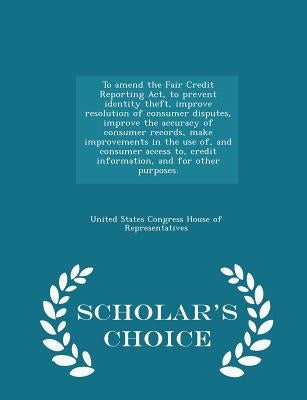 To Amend the Fair Credit Reporting Act, to Prevent Identity Theft, Improve Resolution of Consumer Disputes, Improve the Accuracy of Consumer Records, by United States Congress House of Represen