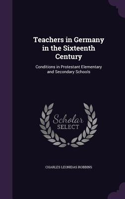 Teachers in Germany in the Sixteenth Century: Conditions in Protestant Elementary and Secondary Schools by Robbins, Charles Leonidas