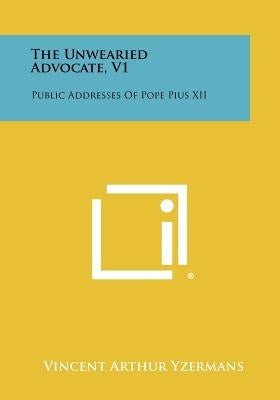 The Unwearied Advocate, V1: Public Addresses of Pope Pius XII by Yzermans, Vincent Arthur