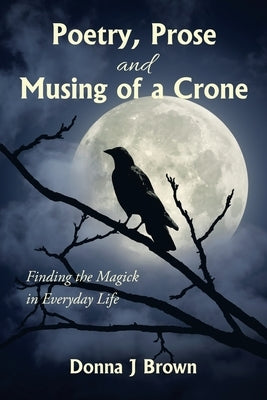 Poetry, Prose and Musing of a Crone: Finding the Magick in Everyday Life by Brown, Donna J.