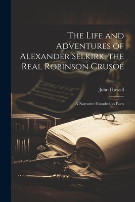 The Life and Adventures of Alexander Selkirk, the Real Robinson Crusoe: A Narrative Founded on Facts by 1788-1863, Howell John