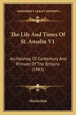 The Life And Times Of St. Anselm V1: Archbishop Of Canterbury And Primate Of The Britains (1883) by Rule, Martin