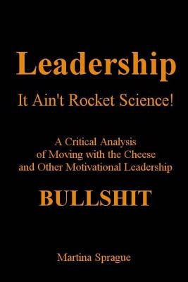 Leadership, It Ain't Rocket Science: A Critical Analysis of Moving with the Cheese and Other Motivational Leadership Bullshit by Sprague, Martina