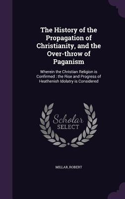 The History of the Propagation of Christianity, and the Over-throw of Paganism: Wherein the Christian Religion is Confirmed: the Rise and Progress of by Millar, Robert