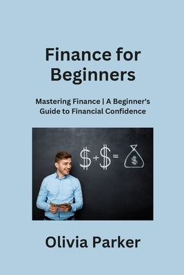 Finance for Beginners: Mastering Finance A Beginner's Guide to Financial Confidence by Parker, Olivia