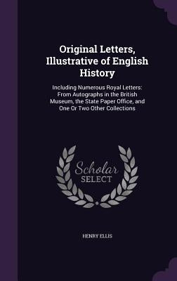 Original Letters, Illustrative of English History: Including Numerous Royal Letters: From Autographs in the British Museum, the State Paper Office, an by Ellis, Henry