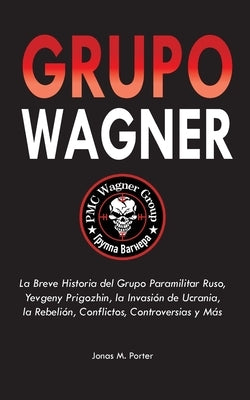 Grupo Wagner: La Breve Historia del Grupo Paramilitar Ruso, Yevgeny Prigozhin, la Invasión de Ucrania, la Rebelión, Conflictos, Cont by Jonas M Porter