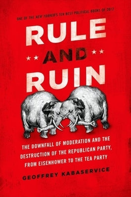 Rule and Ruin: The Downfall of Moderation and the Destruction of the Republican Party, from Eisenhower to the Tea Party by Kabaservice, Geoffrey