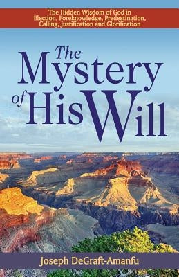 The Mystery of His Will: The Hidden Wisdom of God in Election, Foreknowledge, Predestination, Calling, Justification and Glorification by Degraft-Amanfu, Joseph