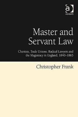 Master and Servant Law: Chartists, Trade Unions, Radical Lawyers and the Magistracy in England, 1840-1865 by Frank, Christopher