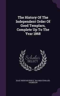 The History Of The Independent Order Of Good Templars, Complete Up To The Year 1868 by Peirce, Isaac Newton
