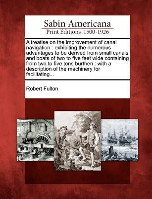 A Treatise on the Improvement of Canal Navigation: Exhibiting the Numerous Advantages to Be Derived from Small Canals and Boats of Two to Five Feet Wi by Fulton, Robert, Jr.