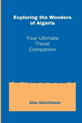 Exploring the Wonders of Algeria: Your Ultimate Travel Companion by Hutchinson, Alan