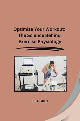 Optimize Your Workout: The Science Behind Exercise Physiology by Lila Grey