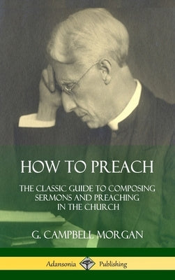 How to Preach: The Classic Guide to Composing Sermons and Preaching in the Church (Hardcover) by Morgan, G. Campbell