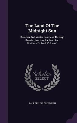 The Land Of The Midnight Sun: Summer And Winter Journeys Through Sweden, Norway, Lapland And Northern Finland, Volume 1 by Paul Belloni Du Chaillu
