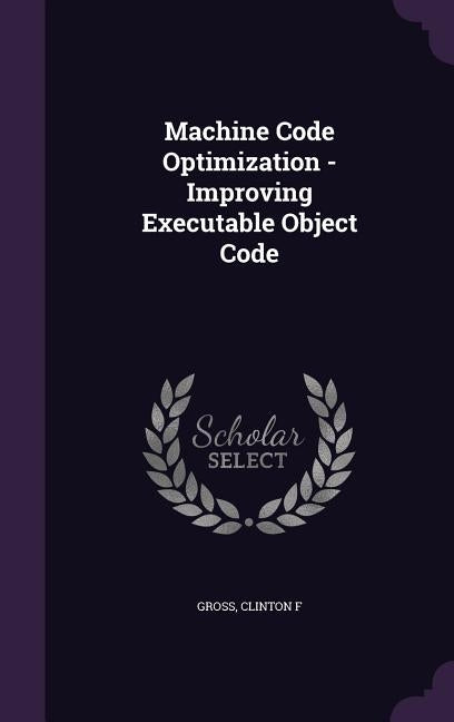 Machine Code Optimization - Improving Executable Object Code by Gross, Clinton F.