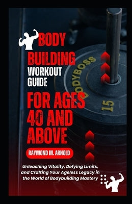 Body Building Workout Guide for Ages 40 and Above: Unleashing Vitality, Defying Limits, and Crafting Your Ageless Legacy in the World of Bodybuilding by Arnold, Raymond M.
