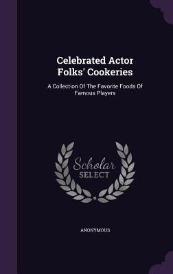 Celebrated Actor Folks' Cookeries: A Collection Of The Favorite Foods Of Famous Players by Anonymous