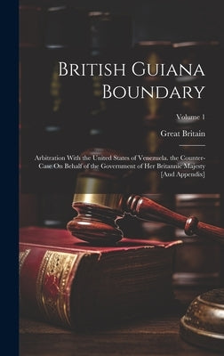 British Guiana Boundary: Arbitration With the United States of Venezuela. the Counter-Case On Behalf of the Government of Her Britannic Majesty by Britain, Great