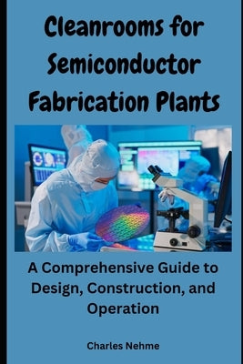Cleanrooms for Semiconductor Fabrication Plants: A Comprehensive Guide to Design, Construction, and Operation by Nehme, Charles