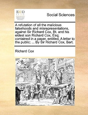 A Refutation of All the Malicious Falsehoods and Misrepresentations, Against Sir Richard Cox, Bt. and His Eldest Son Richard Cox, Esq; Contained in a by Cox, Richard