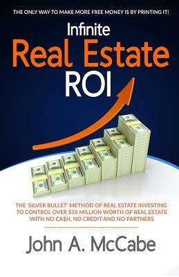 Infinite Real Estate ROI: The "Silver Bullet" Method of Real Estate Investing to Control Over $10 Million Worth of Real Estate With No Ca$h, No by McCabe, John a.