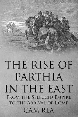 The Rise of Parthia in the East: From the Seleucid Empire to the Arrival of Rome by Rea, Cam