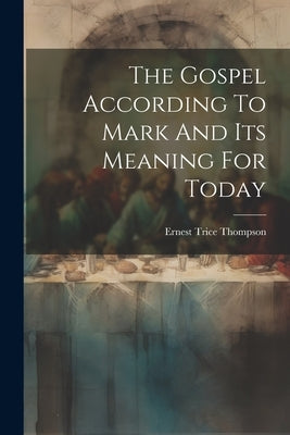 The Gospel According To Mark And Its Meaning For Today by Thompson, Ernest Trice