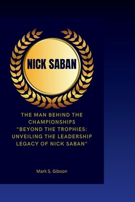 Nick Saban: The Man Behind the Championships- "Beyond the Trophies: Unveiling the Leadership Legacy of Nick Saban" by S. Gibson, Mark