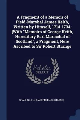 A Fragment of a Memoir of Field-Marshal James Keith, Written by Himself, 1714-1734. [With "Memoirs of George Keith, Hereditary Earl Marischal of Scotl by Spalding Club (Aberdeen, Scotland)