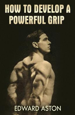 How to Develop a Powerful Grip: (Original Version, Restored) by Aston, Edward