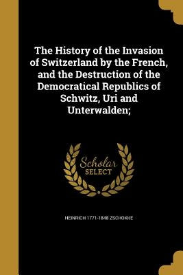 The History of the Invasion of Switzerland by the French, and the Destruction of the Democratical Republics of Schwitz, Uri and Unterwalden; by Zschokke, Heinrich