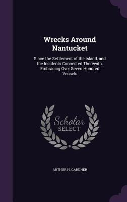 Wrecks Around Nantucket: Since the Settlement of the Island, and the Incidents Connected Therewith, Embracing Over Seven Hundred Vessels by Gardner, Arthur H.