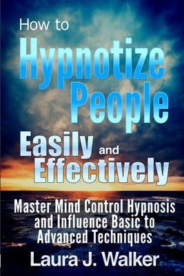 How to Hypnotize People Easily and Effectively: Master Mind Control Hypnosis and Influence Basic to Advanced Techniques by J. Walker, Laura