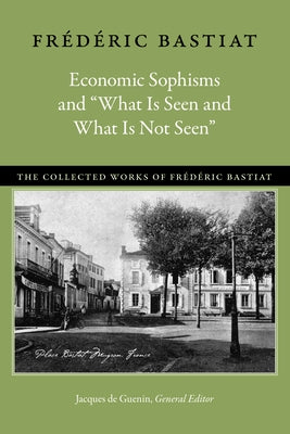 Economic Sophisms and "What Is Seen and What Is Not Seen" by Bastiat, Fr&#195;&#169;d&#195;&#169;ric