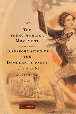 The Young America Movement and the Transformation of the Democratic Party, 1828 1861 by Eyal, Yonatan