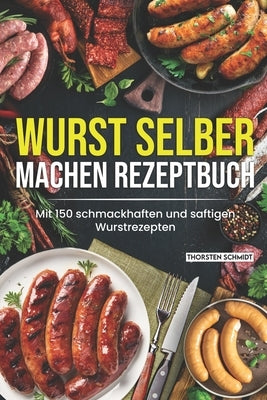 Wurst selber machen Rezeptbuch: Mit 150 schmackhaften und saftigen Wurstrezepten by Schmidt, Thorsten