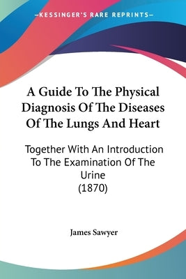 A Guide To The Physical Diagnosis Of The Diseases Of The Lungs And Heart: Together With An Introduction To The Examination Of The Urine (1870) by Sawyer, James