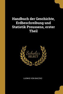 Handbuch der Geschichte, Erdbeschreibung und Statistik Preussens, erster Theil by Baczko, Ludwig Von