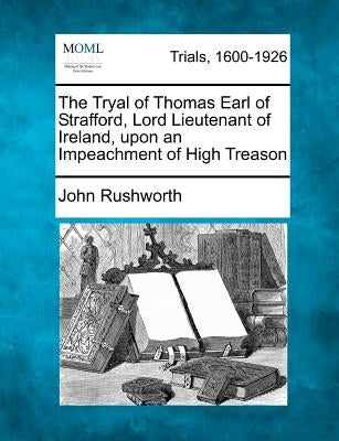 The Tryal of Thomas Earl of Strafford, Lord Lieutenant of Ireland, upon an Impeachment of High Treason by Rushworth, John