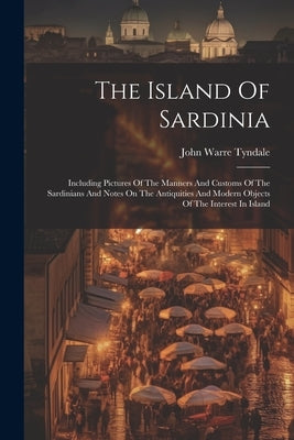The Island Of Sardinia: Including Pictures Of The Manners And Customs Of The Sardinians And Notes On The Antiquities And Modern Objects Of The by Tyndale, John Warre