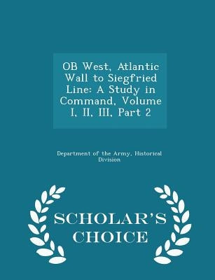 OB West, Atlantic Wall to Siegfried Line: A Study in Command, Volume I, II, III, Part 2 - Scholar's Choice Edition by Department of the Army, Historical Divis