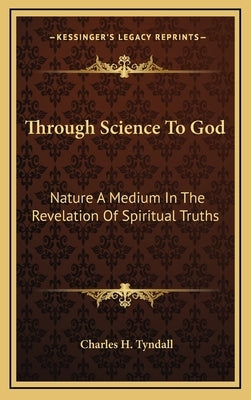 Through Science To God: Nature A Medium In The Revelation Of Spiritual Truths by Tyndall, Charles H.